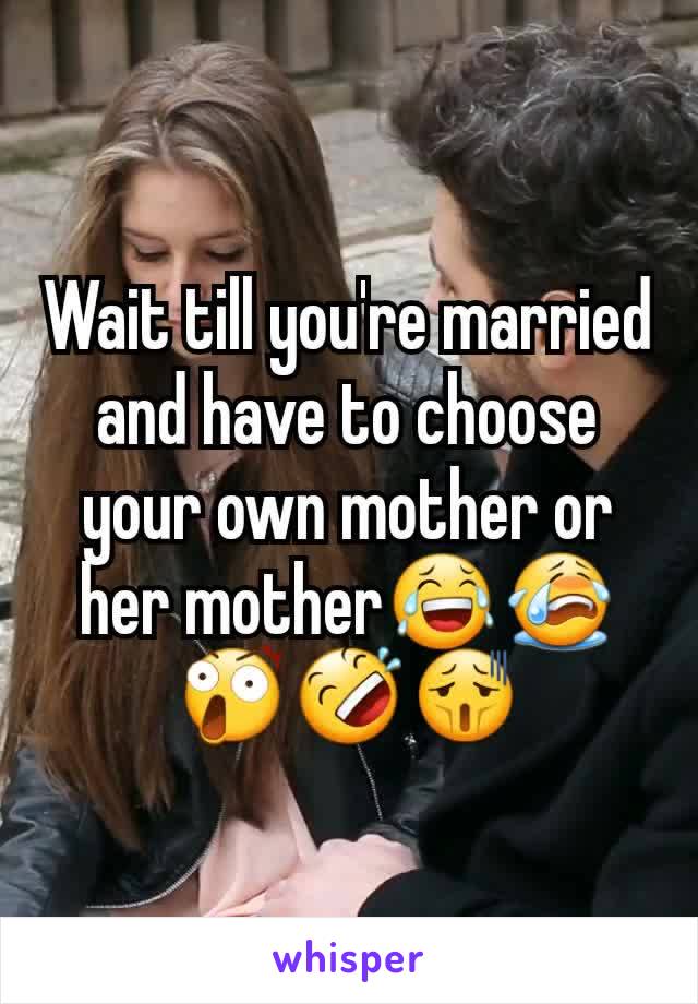 Wait till you're married and have to choose your own mother or her mother😂😭😲🤣😫