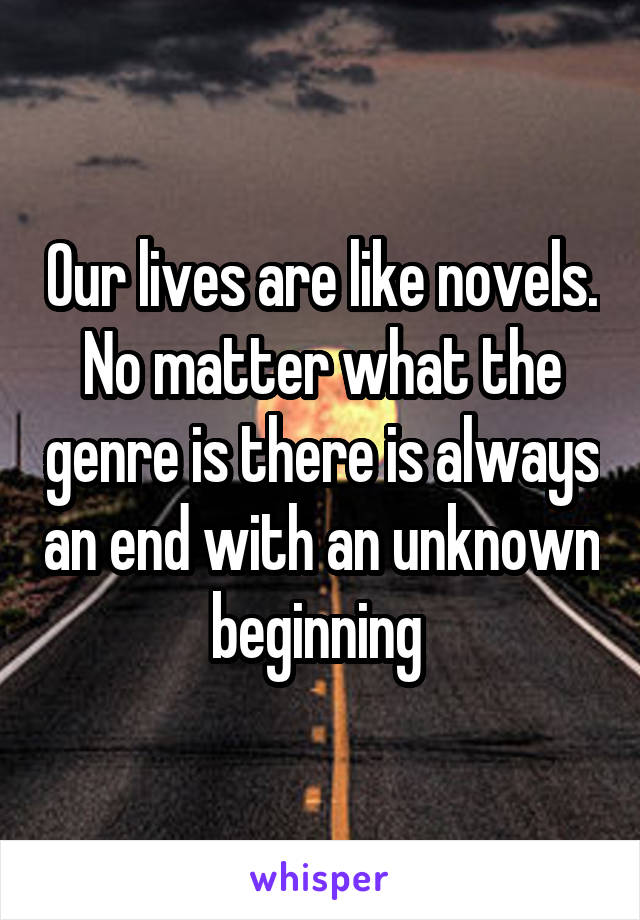 Our lives are like novels. No matter what the genre is there is always an end with an unknown beginning 