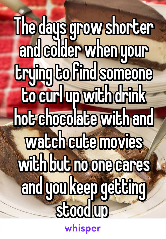 The days grow shorter and colder when your trying to find someone to curl up with drink hot chocolate with and watch cute movies with but no one cares and you keep getting stood up 