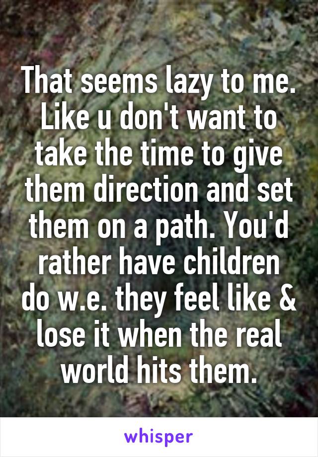 That seems lazy to me. Like u don't want to take the time to give them direction and set them on a path. You'd rather have children do w.e. they feel like & lose it when the real world hits them.