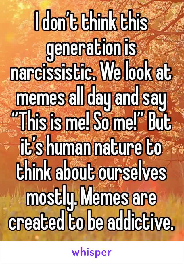 I don’t think this generation is narcissistic. We look at memes all day and say “This is me! So me!” But it’s human nature to think about ourselves mostly. Memes are created to be addictive.