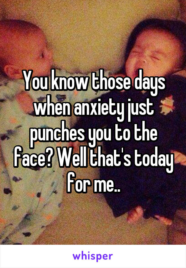 You know those days when anxiety just punches you to the face? Well that's today for me..