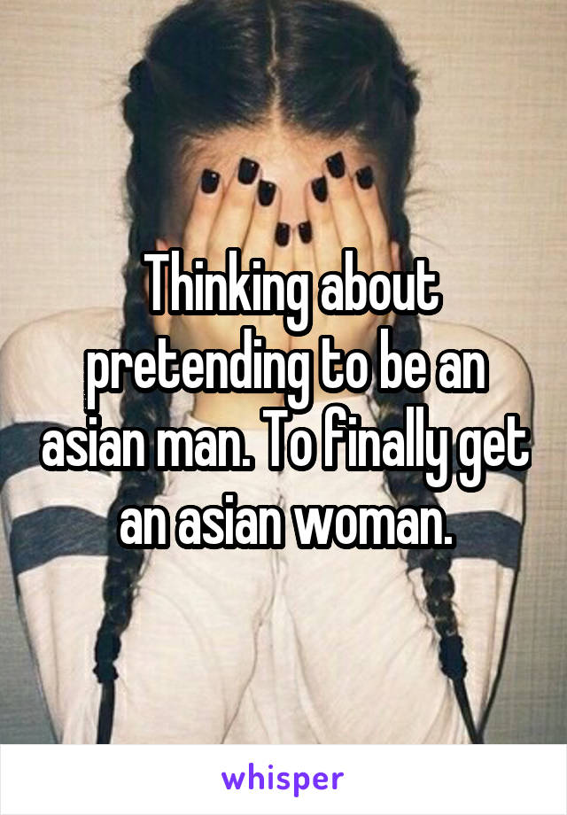  Thinking about pretending to be an asian man. To finally get an asian woman.