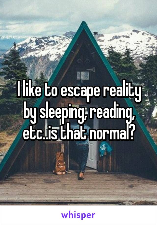 I like to escape reality by sleeping, reading, etc..is that normal?