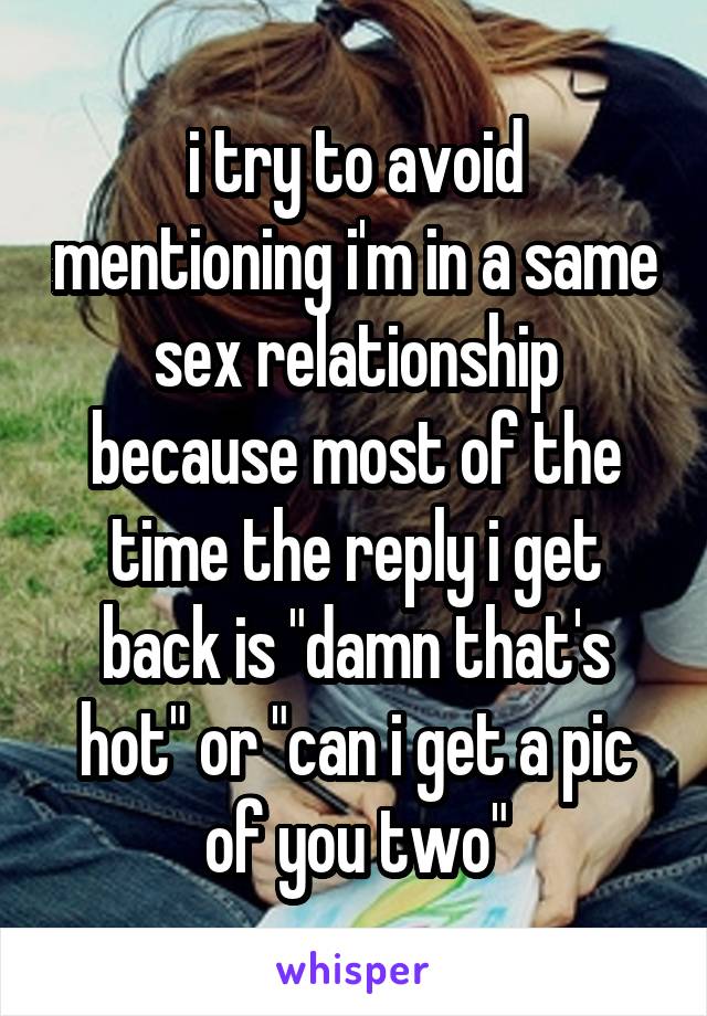 i try to avoid mentioning i'm in a same sex relationship because most of the time the reply i get back is "damn that's hot" or "can i get a pic of you two"