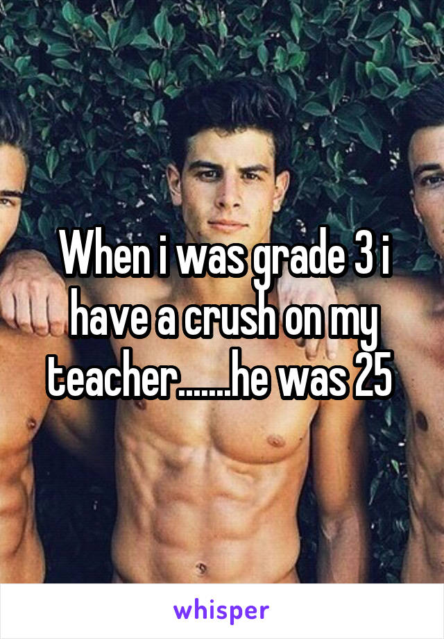 When i was grade 3 i have a crush on my teacher.......he was 25 