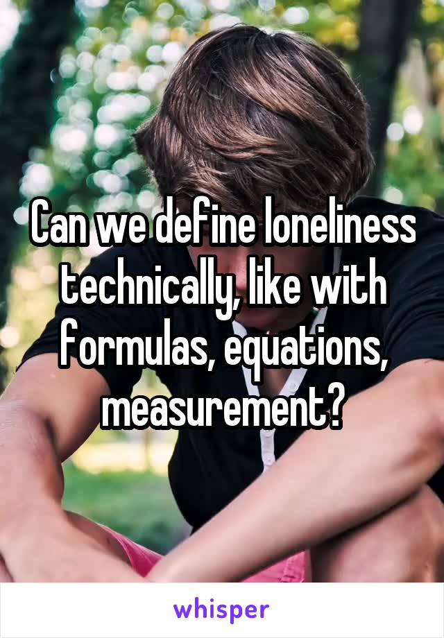 Can we define loneliness technically, like with formulas, equations, measurement?