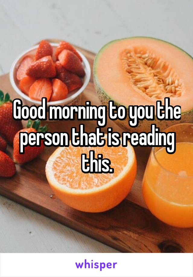 Good morning to you the person that is reading this.