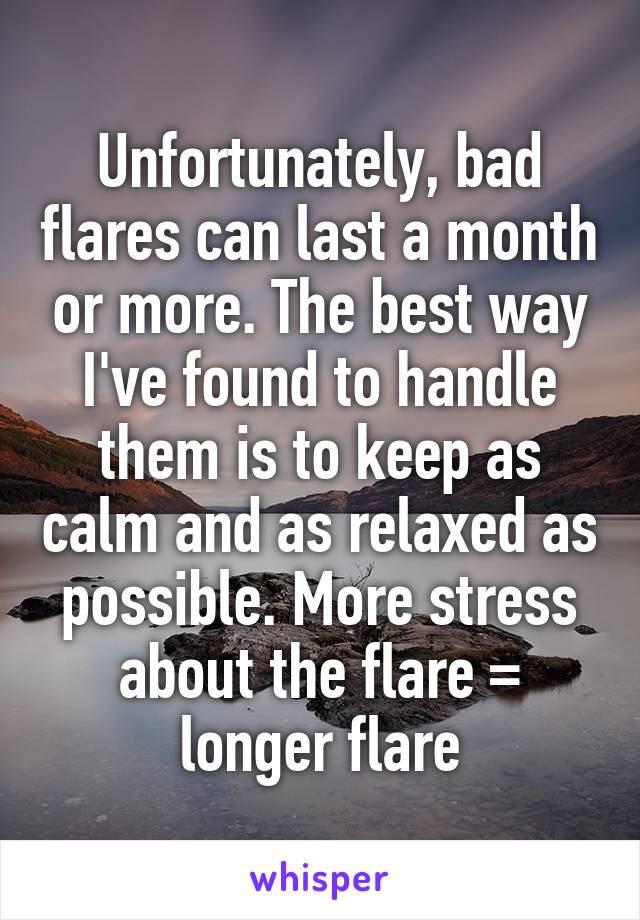 Unfortunately, bad flares can last a month or more. The best way I've found to handle them is to keep as calm and as relaxed as possible. More stress about the flare = longer flare
