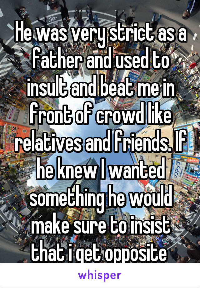 He was very strict as a father and used to insult and beat me in front of crowd like relatives and friends. If he knew I wanted something he would make sure to insist that i get opposite 