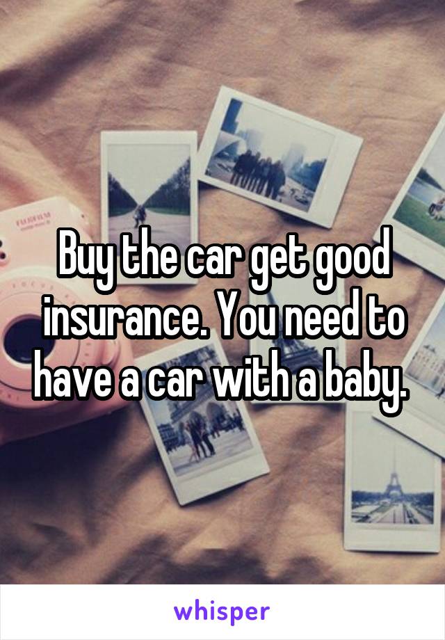 Buy the car get good insurance. You need to have a car with a baby. 