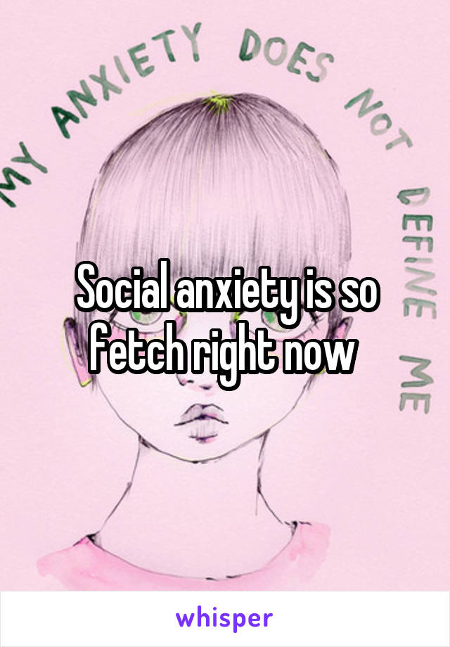 Social anxiety is so fetch right now 