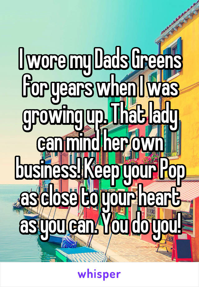 I wore my Dads Greens for years when I was growing up. That lady can mind her own business! Keep your Pop as close to your heart as you can. You do you!