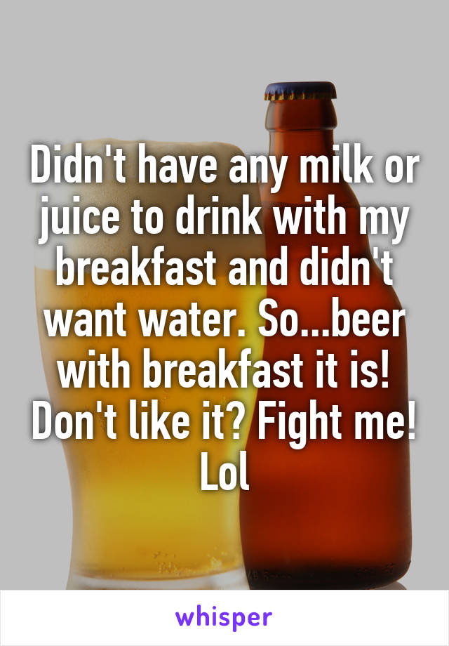 Didn't have any milk or juice to drink with my breakfast and didn't want water. So...beer with breakfast it is! Don't like it? Fight me! Lol