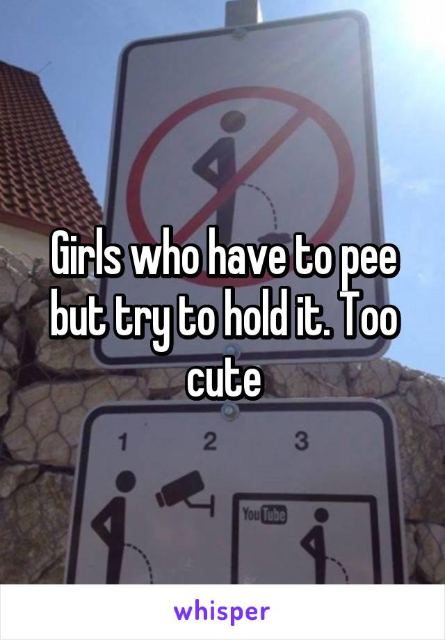 Girls who have to pee but try to hold it. Too cute