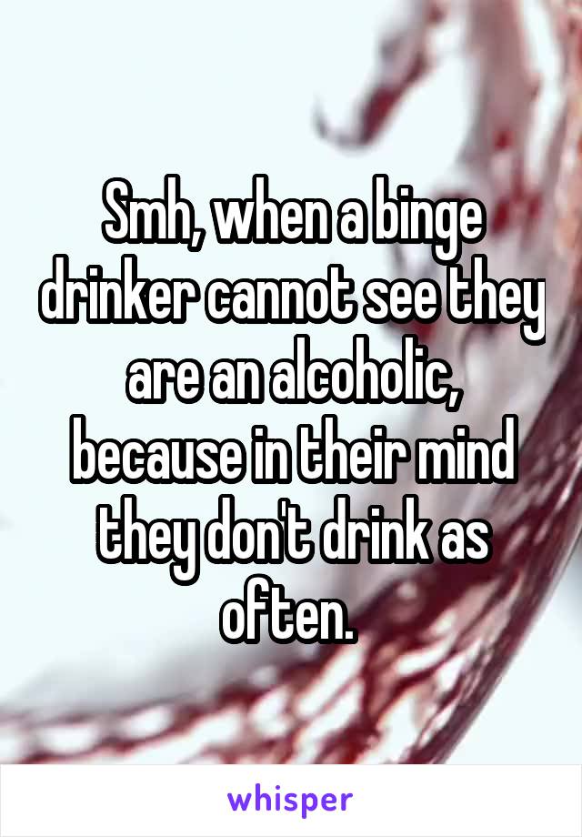 Smh, when a binge drinker cannot see they are an alcoholic, because in their mind they don't drink as often. 