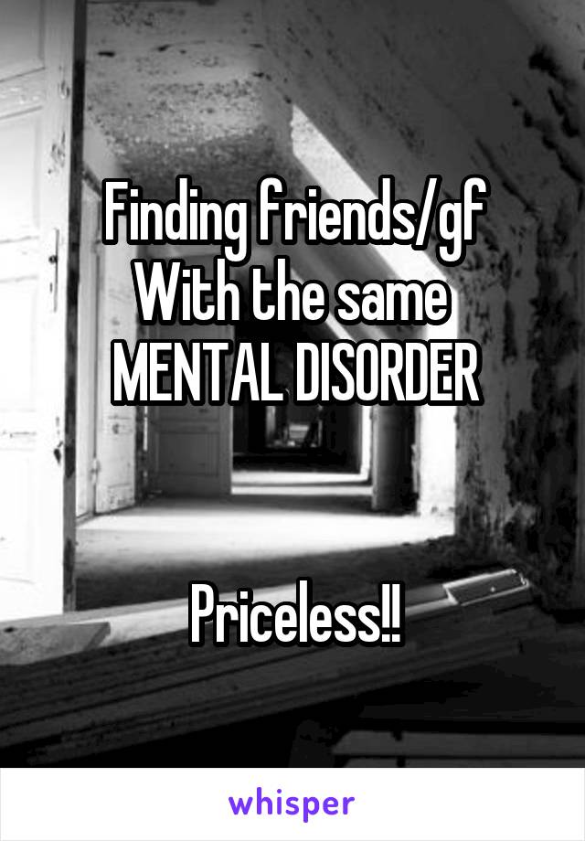 Finding friends/gf
With the same 
MENTAL DISORDER


Priceless!!