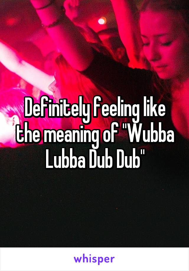 Definitely feeling like the meaning of "Wubba Lubba Dub Dub"