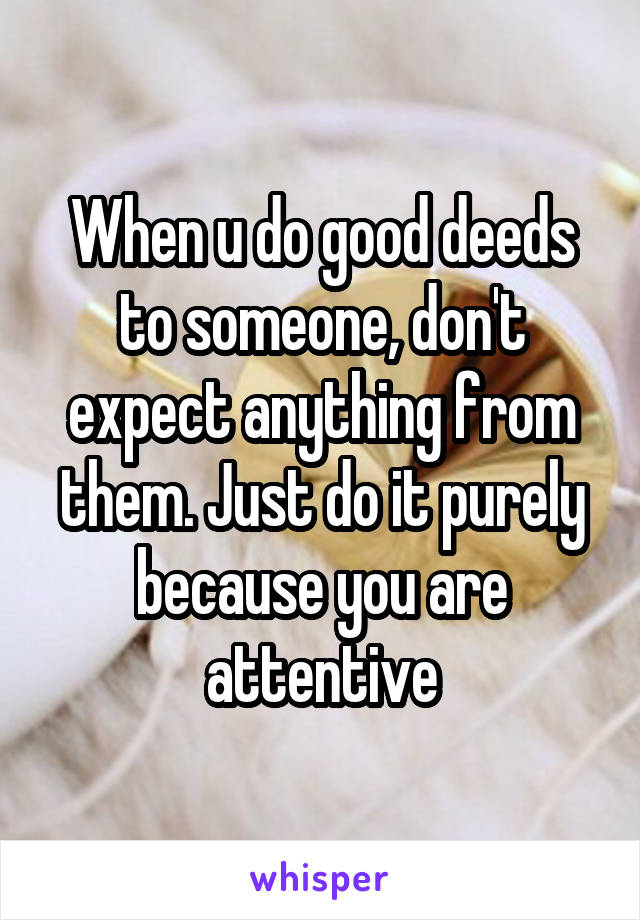 When u do good deeds to someone, don't expect anything from them. Just do it purely because you are attentive