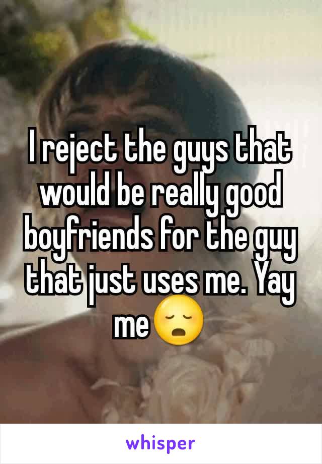 I reject the guys that would be really good boyfriends for the guy that just uses me. Yay me😳