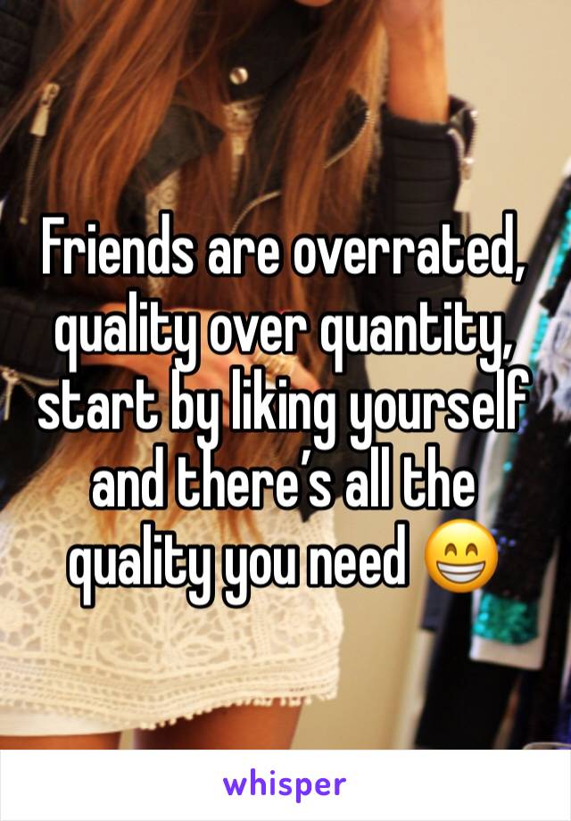 Friends are overrated, quality over quantity, start by liking yourself and there’s all the quality you need 😁