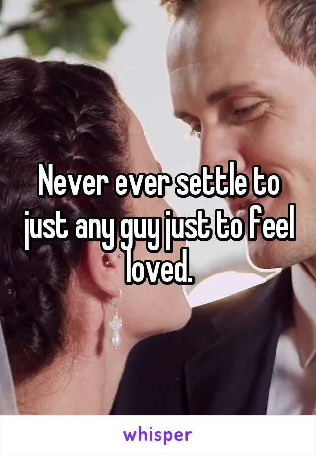 Never ever settle to just any guy just to feel loved.