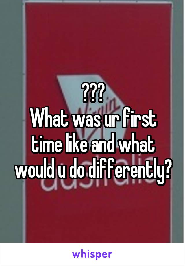 ???
What was ur first time like and what would u do differently?