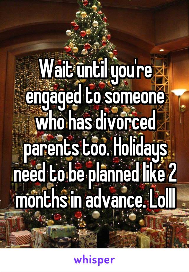 Wait until you're engaged to someone who has divorced parents too. Holidays need to be planned like 2 months in advance. Lolll