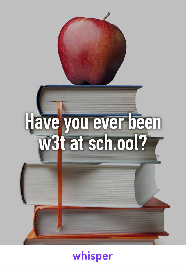 Have you ever been w3t at sch.ool?