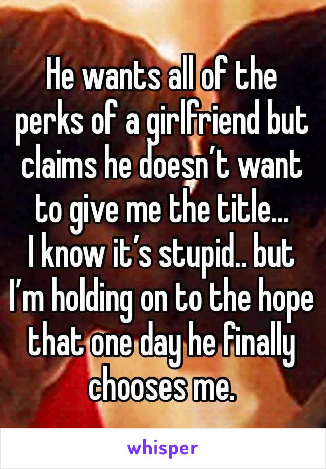 He wants all of the perks of a girlfriend but claims he doesn’t want to give me the title... 
I know it’s stupid.. but I’m holding on to the hope that one day he finally chooses me.
