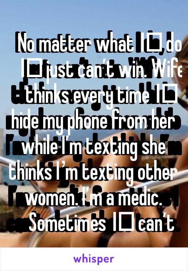 No matter what I️ do, I️ just can’t win. Wife thinks every time I️ hide my phone from her while I’m texting she thinks I’m texting other women. I’m a medic. Sometimes I️ can’t share those texts.