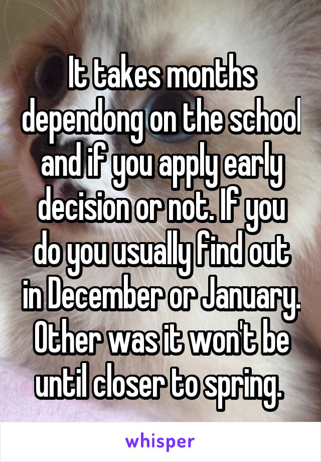 It takes months dependong on the school and if you apply early decision or not. If you do you usually find out in December or January. Other was it won't be until closer to spring. 