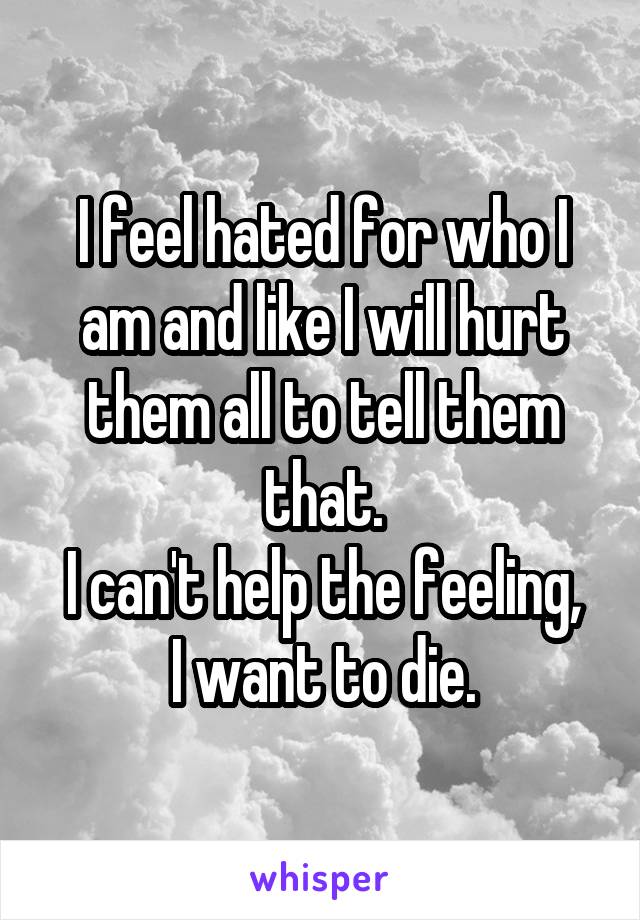 I feel hated for who I am and like I will hurt them all to tell them that.
I can't help the feeling, I want to die.