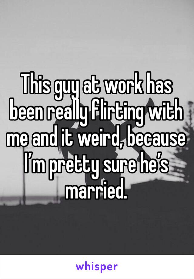 This guy at work has been really flirting with me and it weird, because I’m pretty sure he’s married. 