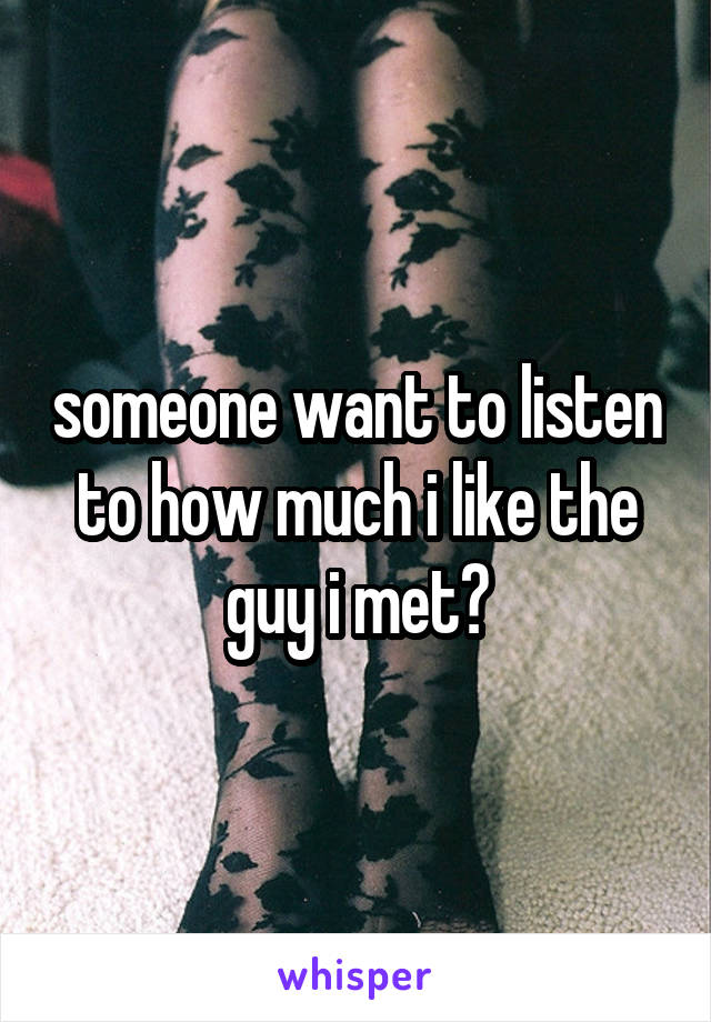 someone want to listen to how much i like the guy i met?