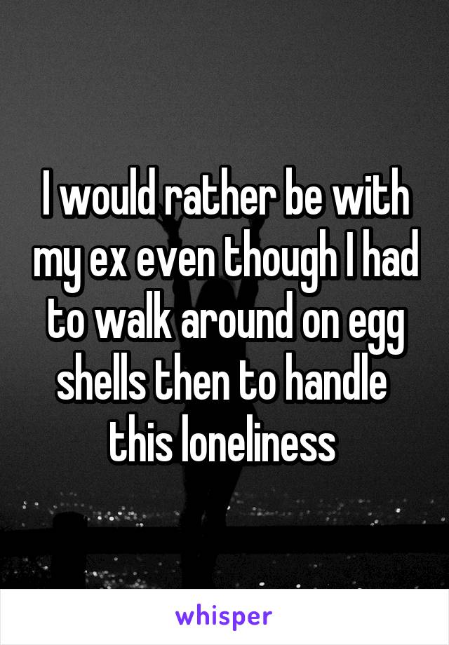 I would rather be with my ex even though I had to walk around on egg shells then to handle  this loneliness 