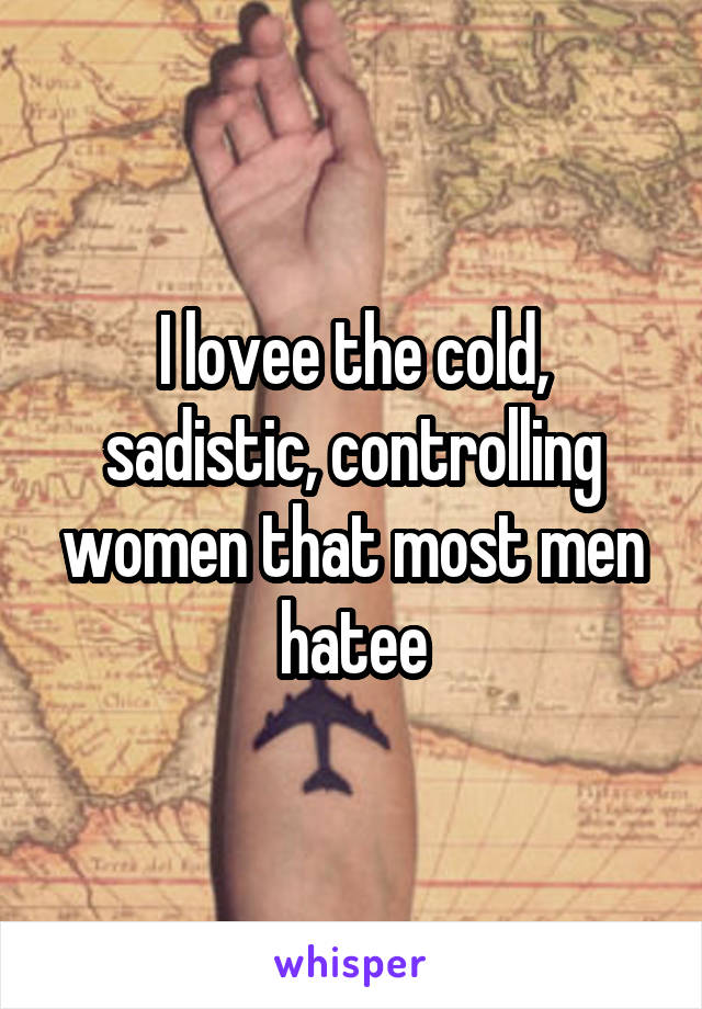 I lovee the cold, sadistic, controlling women that most men hatee