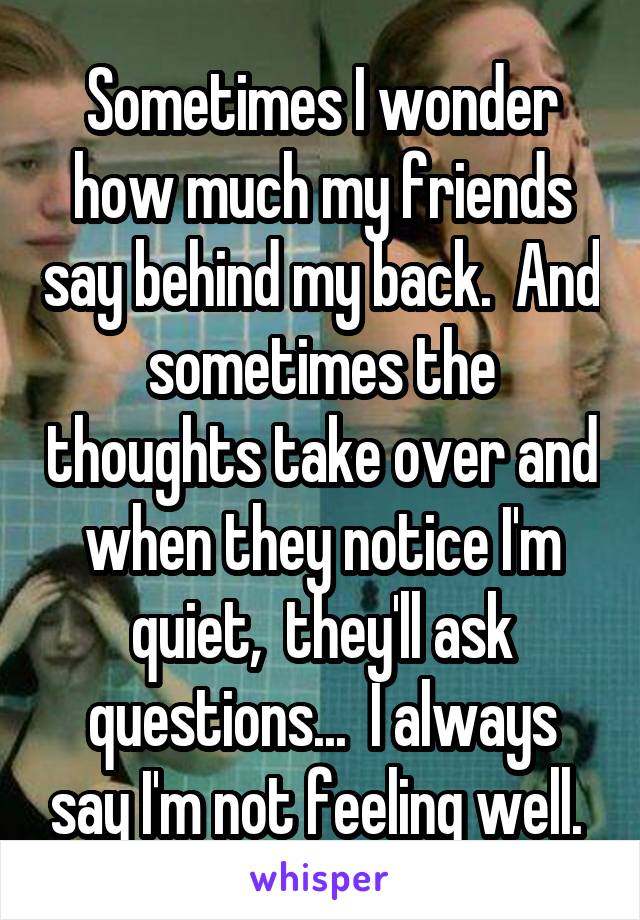 Sometimes I wonder how much my friends say behind my back.  And sometimes the thoughts take over and when they notice I'm quiet,  they'll ask questions...  I always say I'm not feeling well. 