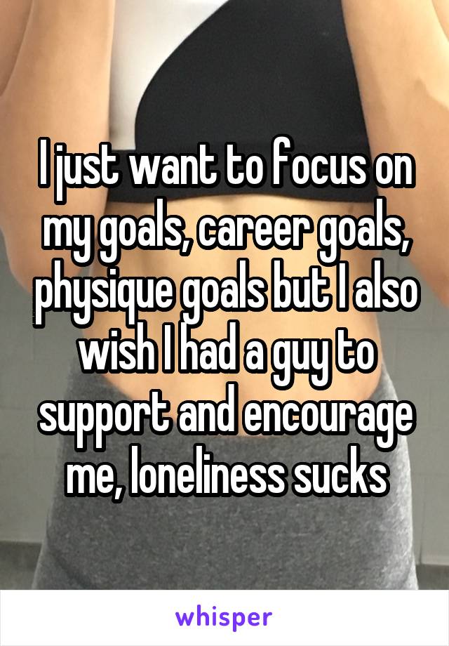 I just want to focus on my goals, career goals, physique goals but I also wish I had a guy to support and encourage me, loneliness sucks