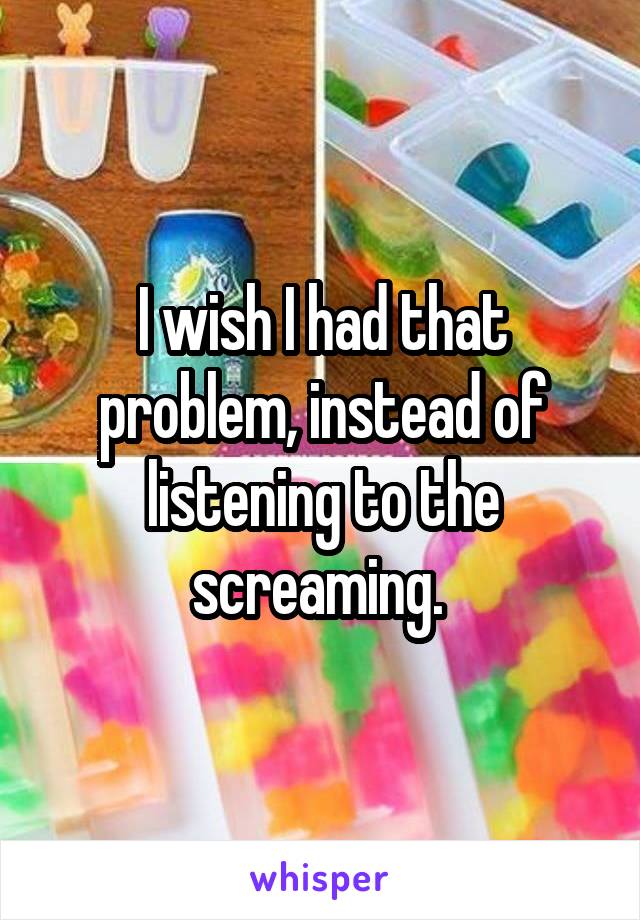I wish I had that problem, instead of listening to the screaming. 