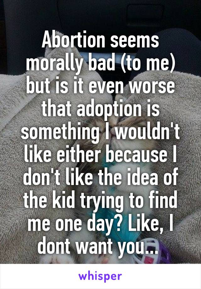 Abortion seems morally bad (to me) but is it even worse that adoption is something I wouldn't like either because I don't like the idea of the kid trying to find me one day? Like, I dont want you... 