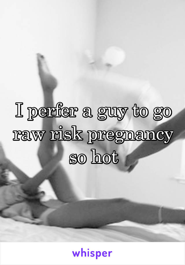 I perfer a guy to go raw risk pregnancy so hot
