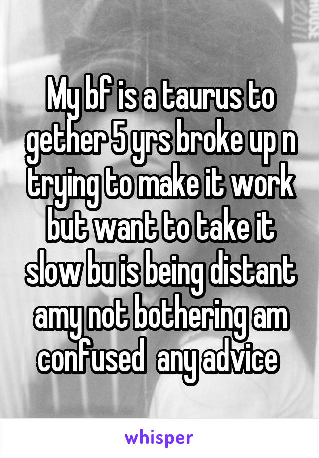 My bf is a taurus to gether 5 yrs broke up n trying to make it work but want to take it slow bu is being distant amy not bothering am confused  any advice 