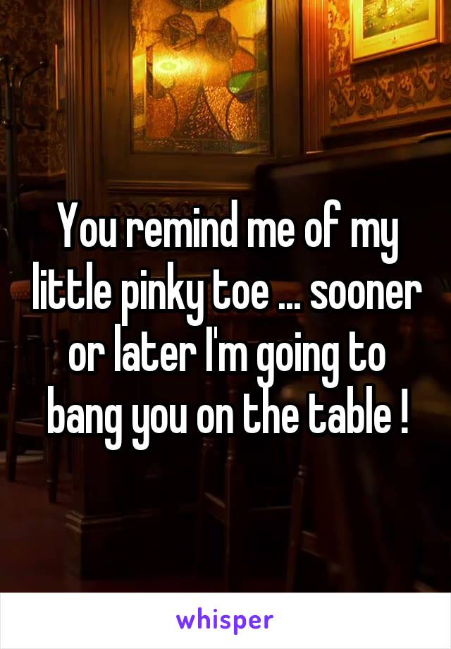 You remind me of my little pinky toe ... sooner or later I'm going to bang you on the table !