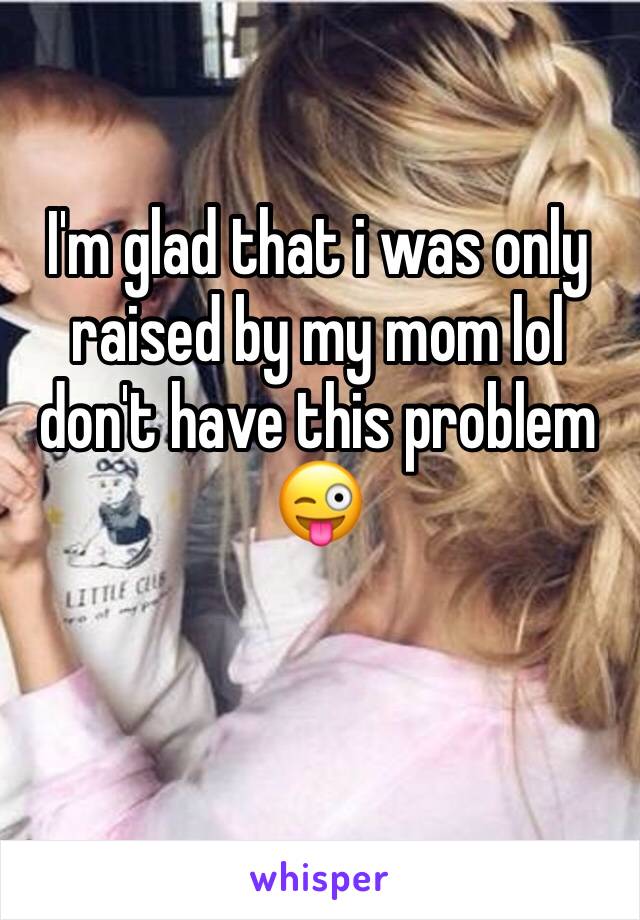 I'm glad that i was only raised by my mom lol don't have this problem 😜