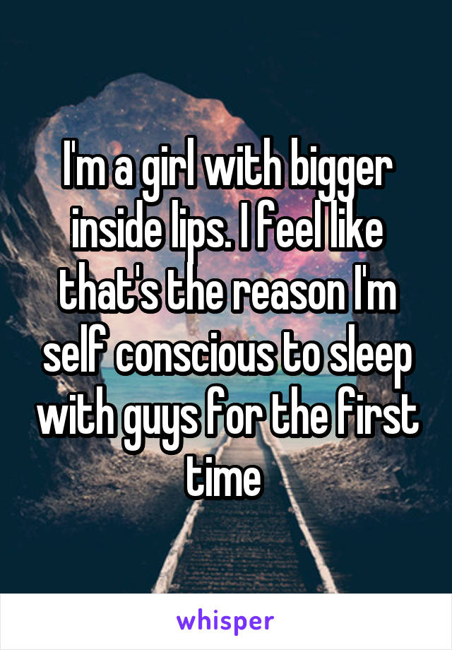 I'm a girl with bigger inside lips. I feel like that's the reason I'm self conscious to sleep with guys for the first time 
