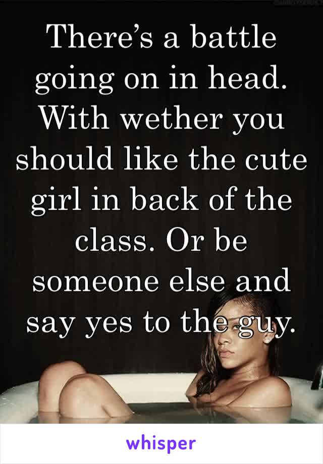 There’s a battle going on in head. With wether you should like the cute girl in back of the class. Or be someone else and say yes to the guy.