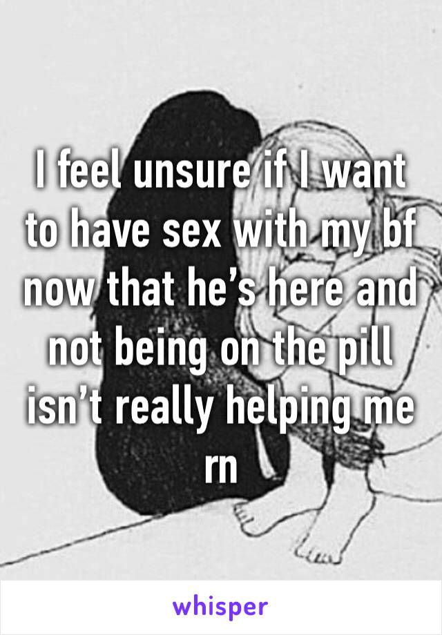 I feel unsure if I want to have sex with my bf now that he’s here and not being on the pill isn’t really helping me rn