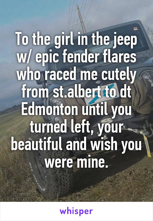 To the girl in the jeep w/ epic fender flares who raced me cutely from st.albert to dt Edmonton until you turned left, your beautiful and wish you were mine.
