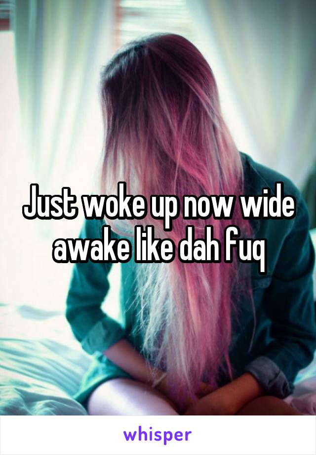 Just woke up now wide awake like dah fuq